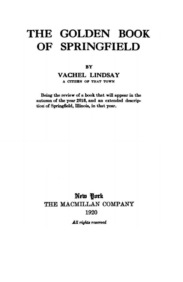 THE GOLDEN BOOK OF SPRINGFIELD By VACHEL LINDSAY A CITIZEN OF THAT TOWN Being thee review of a book that will appear in the 
autumn of the year 2018, and an extended description of Springfield, Illinois, in that year.