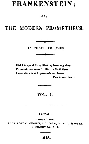 FRANKENSTEIN; OR, THE MODERN PROMETHEUS. IN THREE VOLUMES. VOL. I. London: PRINTED FOR LACKINGTON, HUGHES, HARDING, MAVOR, & JONES, FINSBURY SQUARE. Did I request thee, Maker, from my clay To mould me man? Did I solicit thee From darkness to promote me?——Paradise Lost.